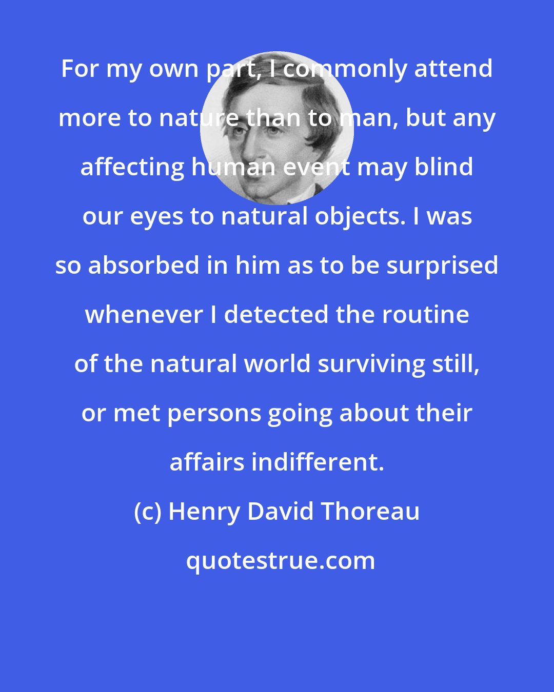 Henry David Thoreau: For my own part, I commonly attend more to nature than to man, but any affecting human event may blind our eyes to natural objects. I was so absorbed in him as to be surprised whenever I detected the routine of the natural world surviving still, or met persons going about their affairs indifferent.