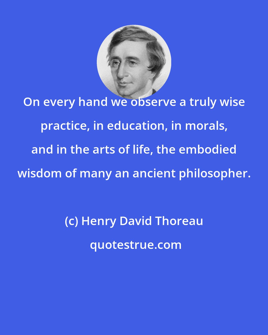 Henry David Thoreau: On every hand we observe a truly wise practice, in education, in morals, and in the arts of life, the embodied wisdom of many an ancient philosopher.