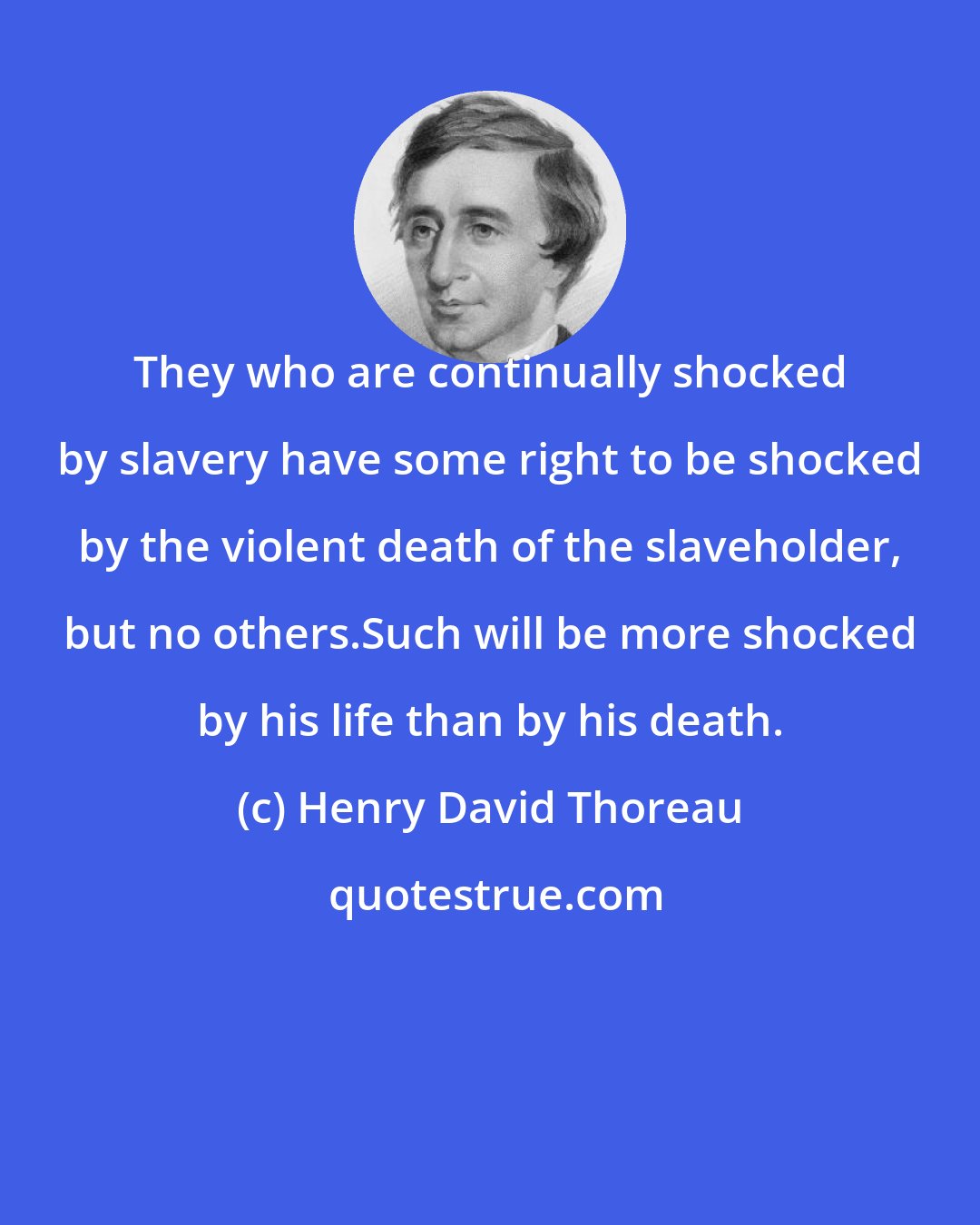 Henry David Thoreau: They who are continually shocked by slavery have some right to be shocked by the violent death of the slaveholder, but no others.Such will be more shocked by his life than by his death.