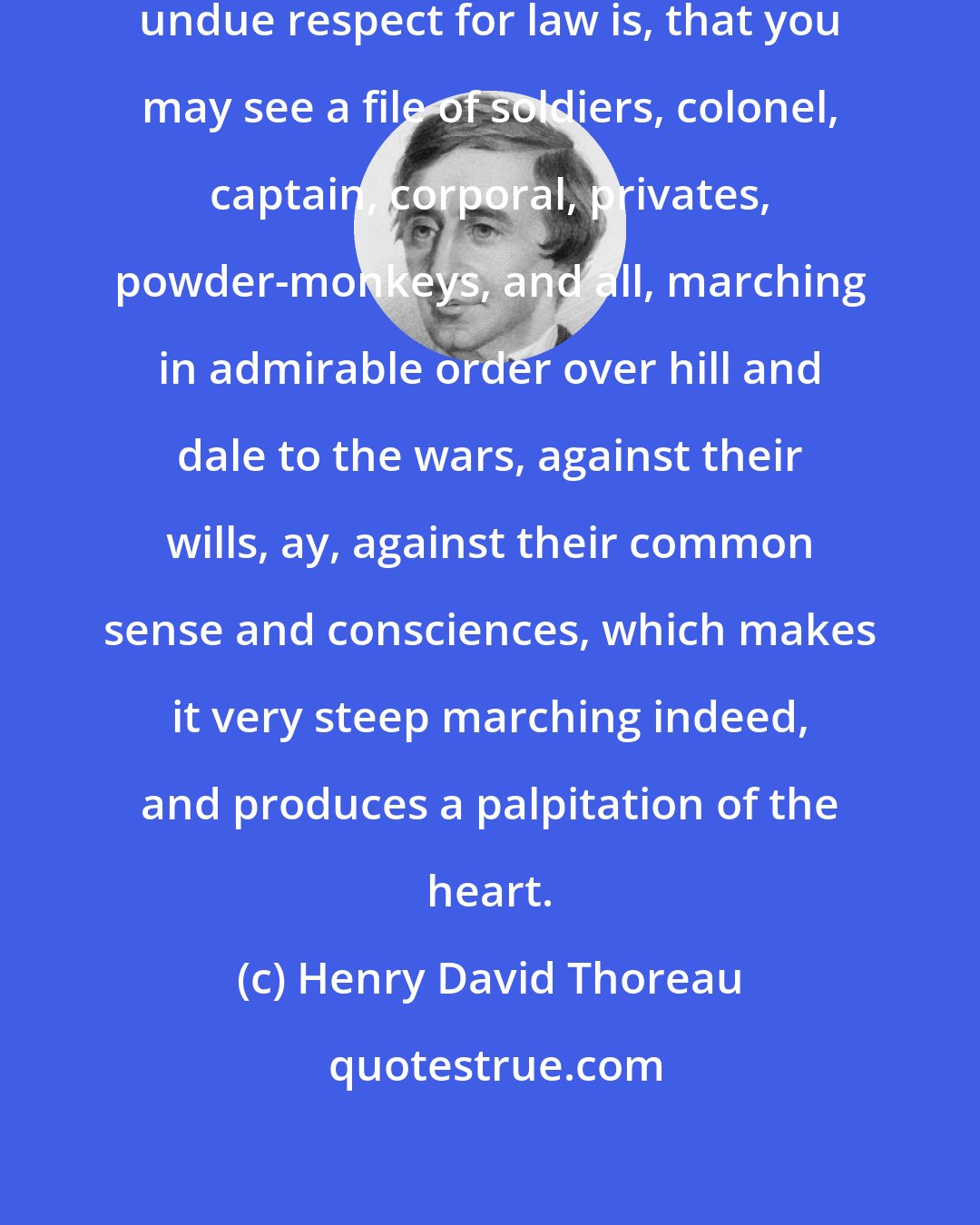 Henry David Thoreau: A common and natural result of an undue respect for law is, that you may see a file of soldiers, colonel, captain, corporal, privates, powder-monkeys, and all, marching in admirable order over hill and dale to the wars, against their wills, ay, against their common sense and consciences, which makes it very steep marching indeed, and produces a palpitation of the heart.