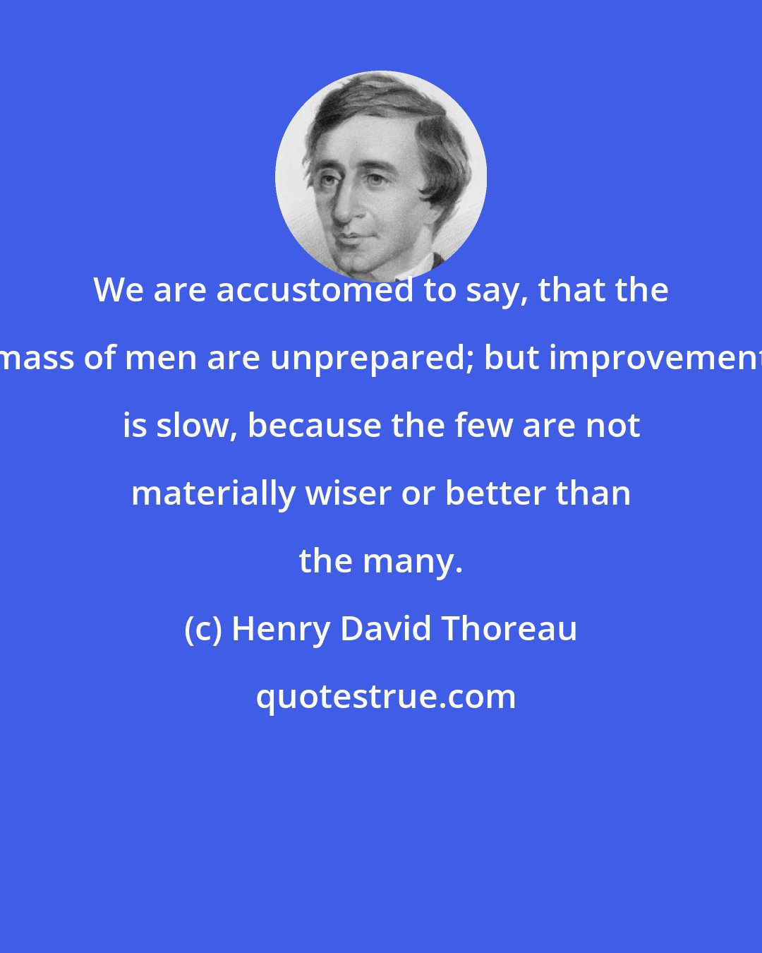 Henry David Thoreau: We are accustomed to say, that the mass of men are unprepared; but improvement is slow, because the few are not materially wiser or better than the many.