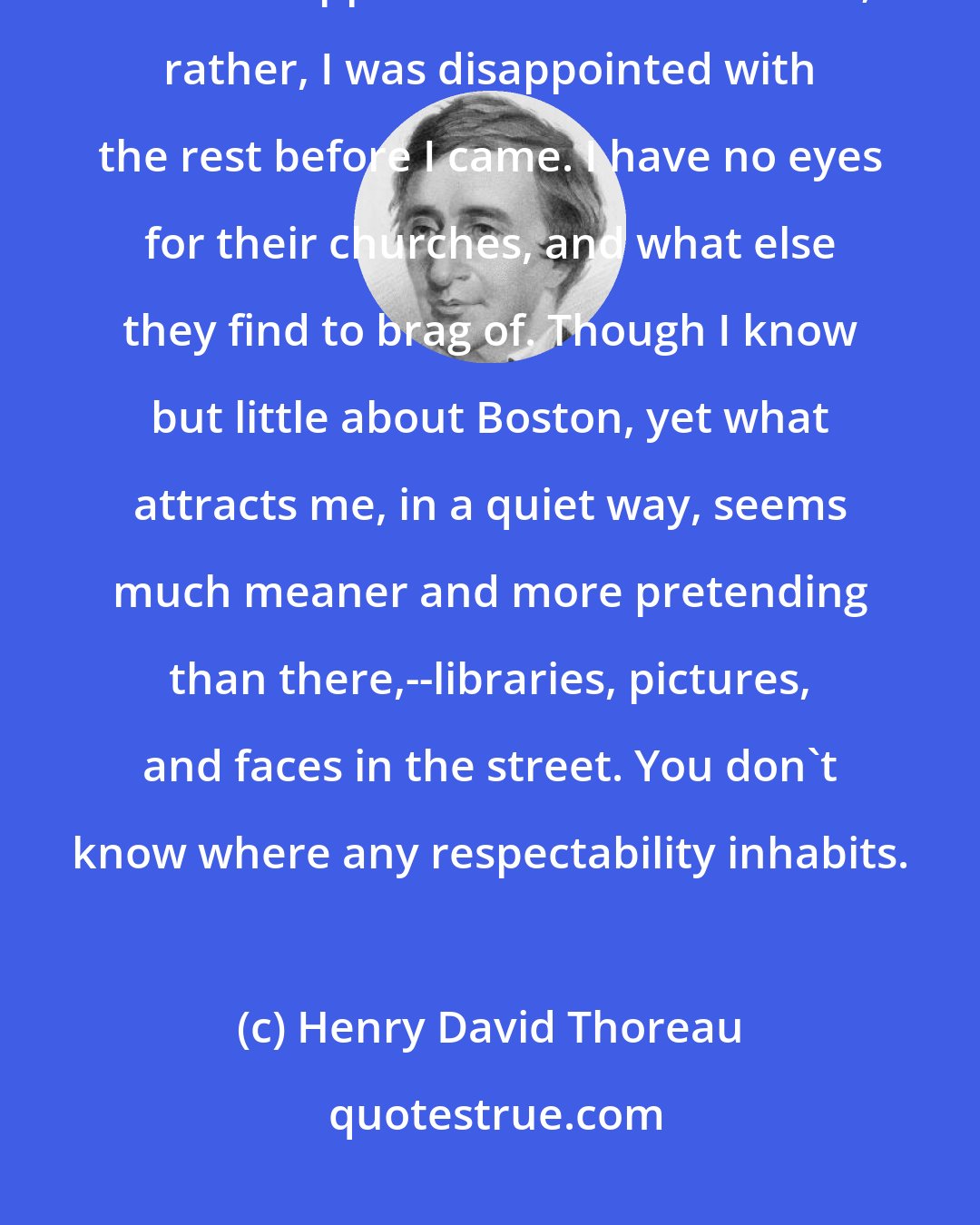 Henry David Thoreau: You must not count much upon what I can do or learn in New York.... Everything there disappoints me but the crowd; rather, I was disappointed with the rest before I came. I have no eyes for their churches, and what else they find to brag of. Though I know but little about Boston, yet what attracts me, in a quiet way, seems much meaner and more pretending than there,--libraries, pictures, and faces in the street. You don't know where any respectability inhabits.