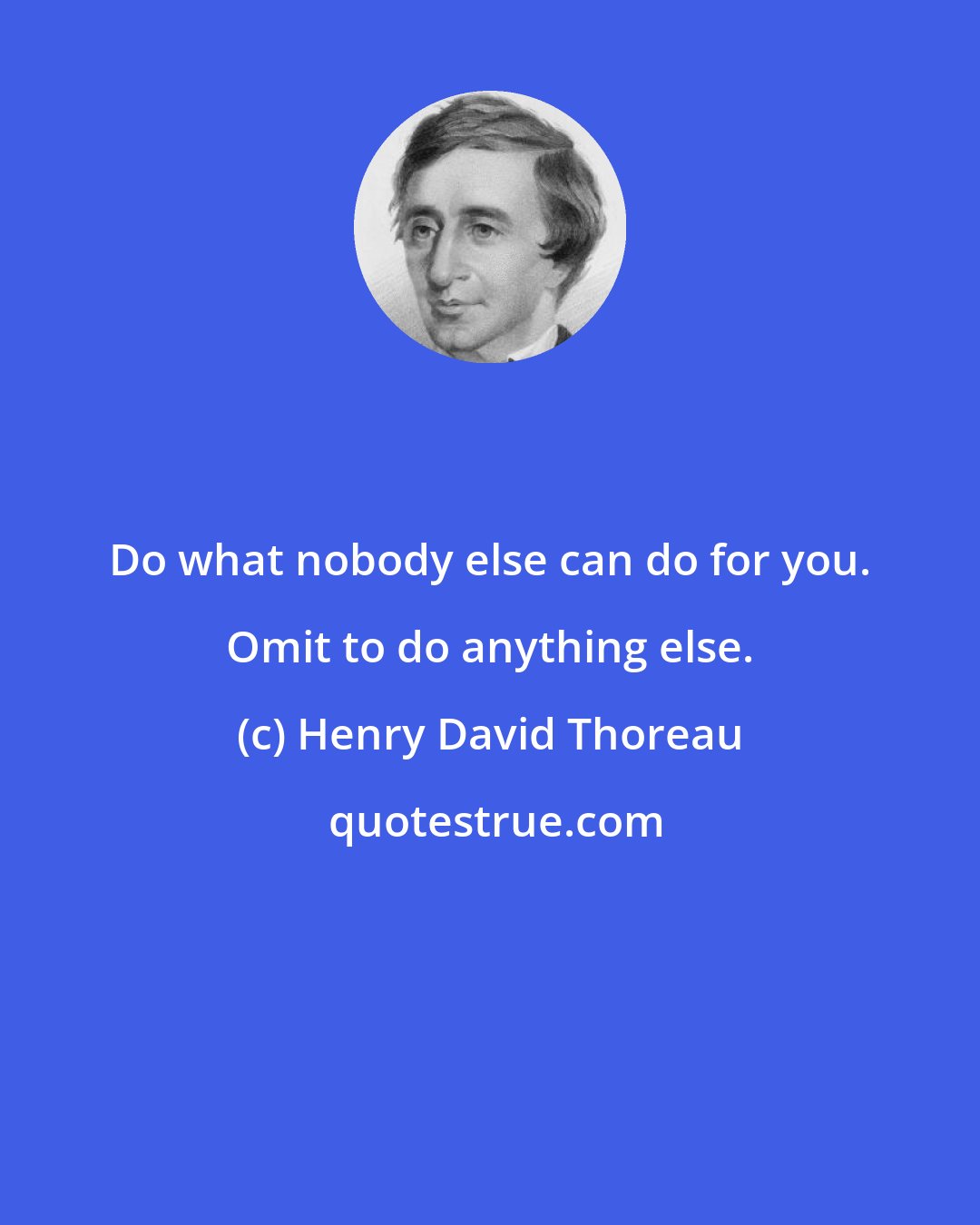 Henry David Thoreau: Do what nobody else can do for you. Omit to do anything else.