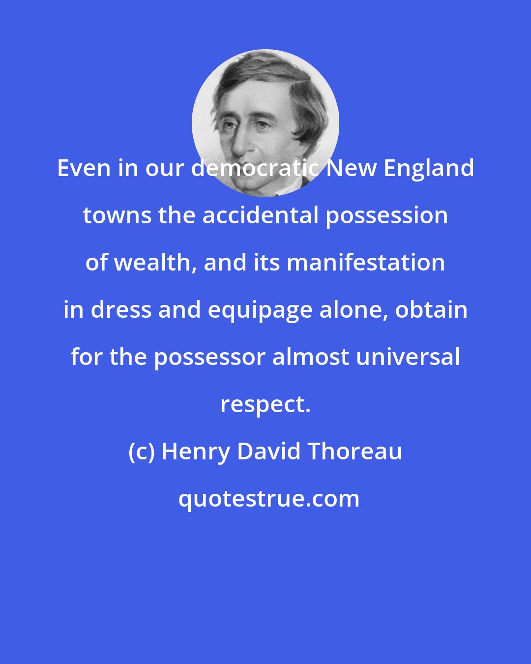 Henry David Thoreau: Even in our democratic New England towns the accidental possession of wealth, and its manifestation in dress and equipage alone, obtain for the possessor almost universal respect.