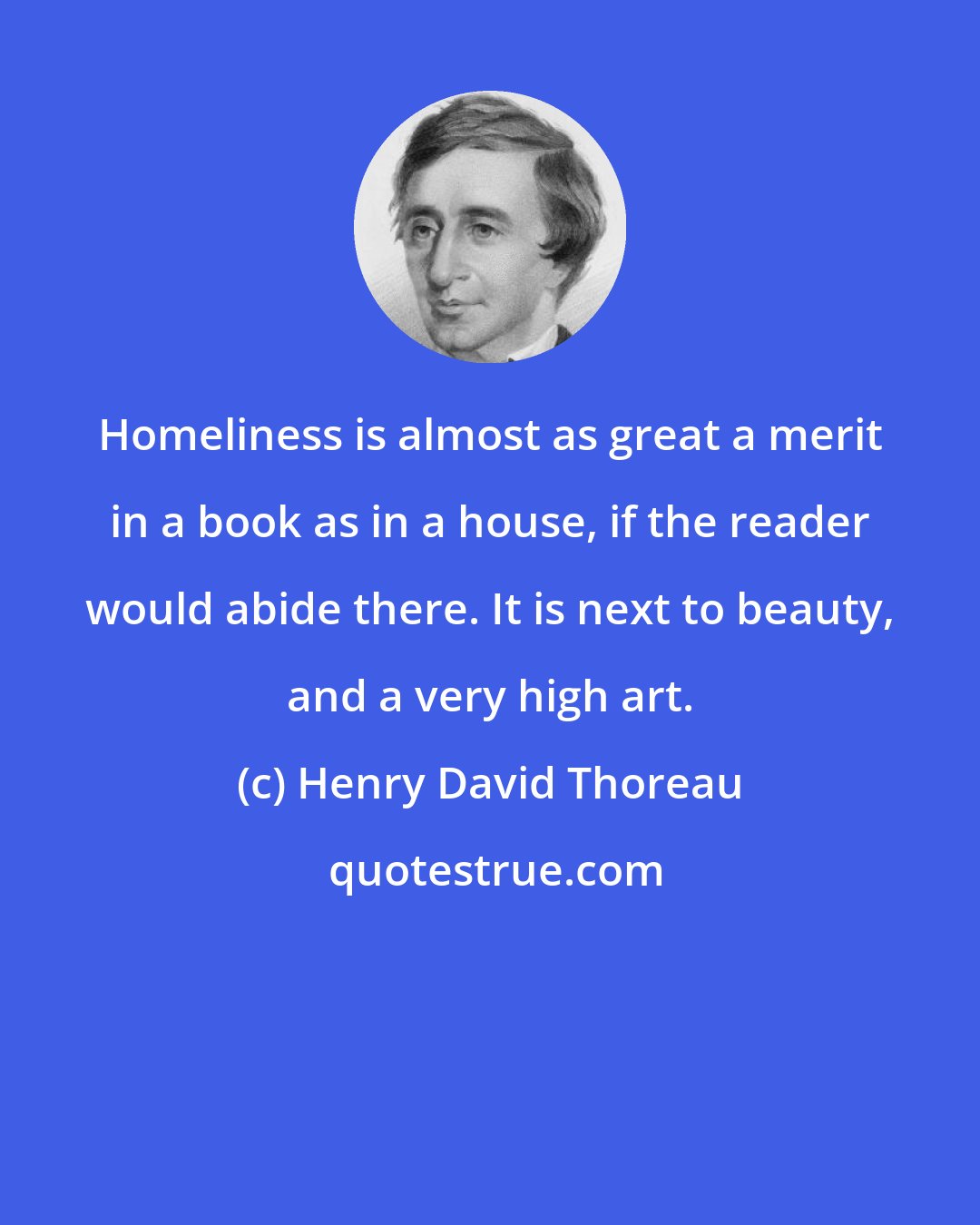 Henry David Thoreau: Homeliness is almost as great a merit in a book as in a house, if the reader would abide there. It is next to beauty, and a very high art.