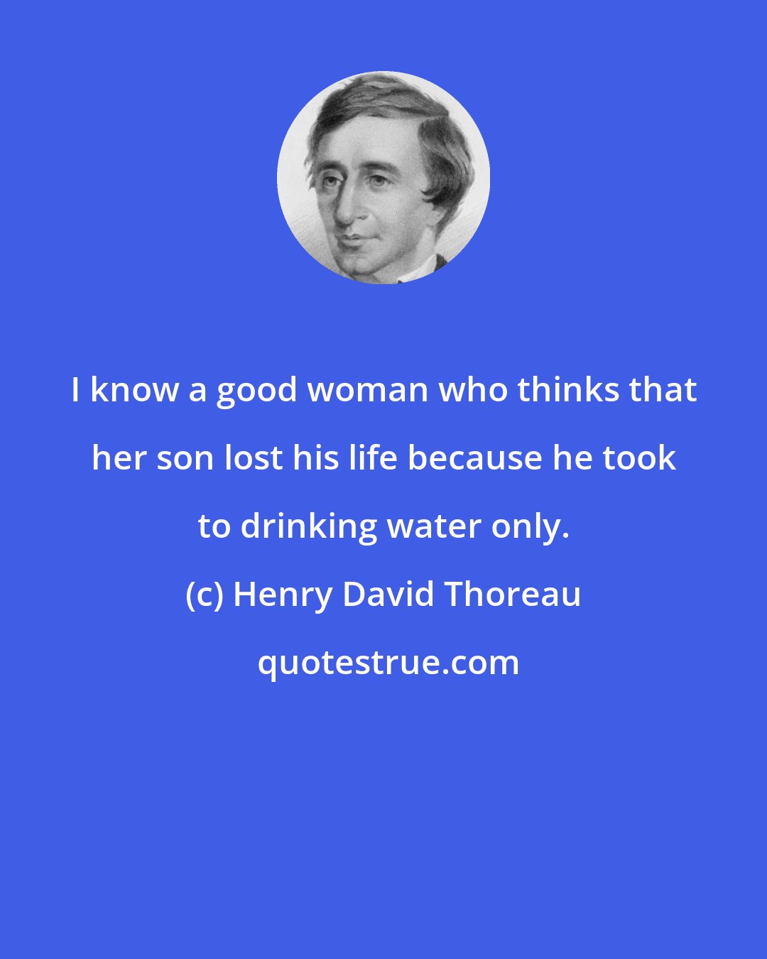 Henry David Thoreau: I know a good woman who thinks that her son lost his life because he took to drinking water only.