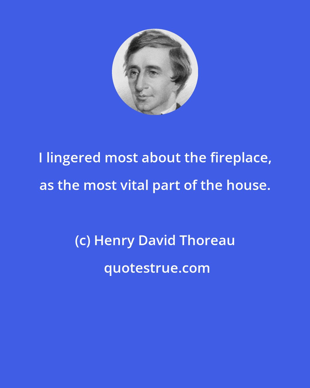 Henry David Thoreau: I lingered most about the fireplace, as the most vital part of the house.