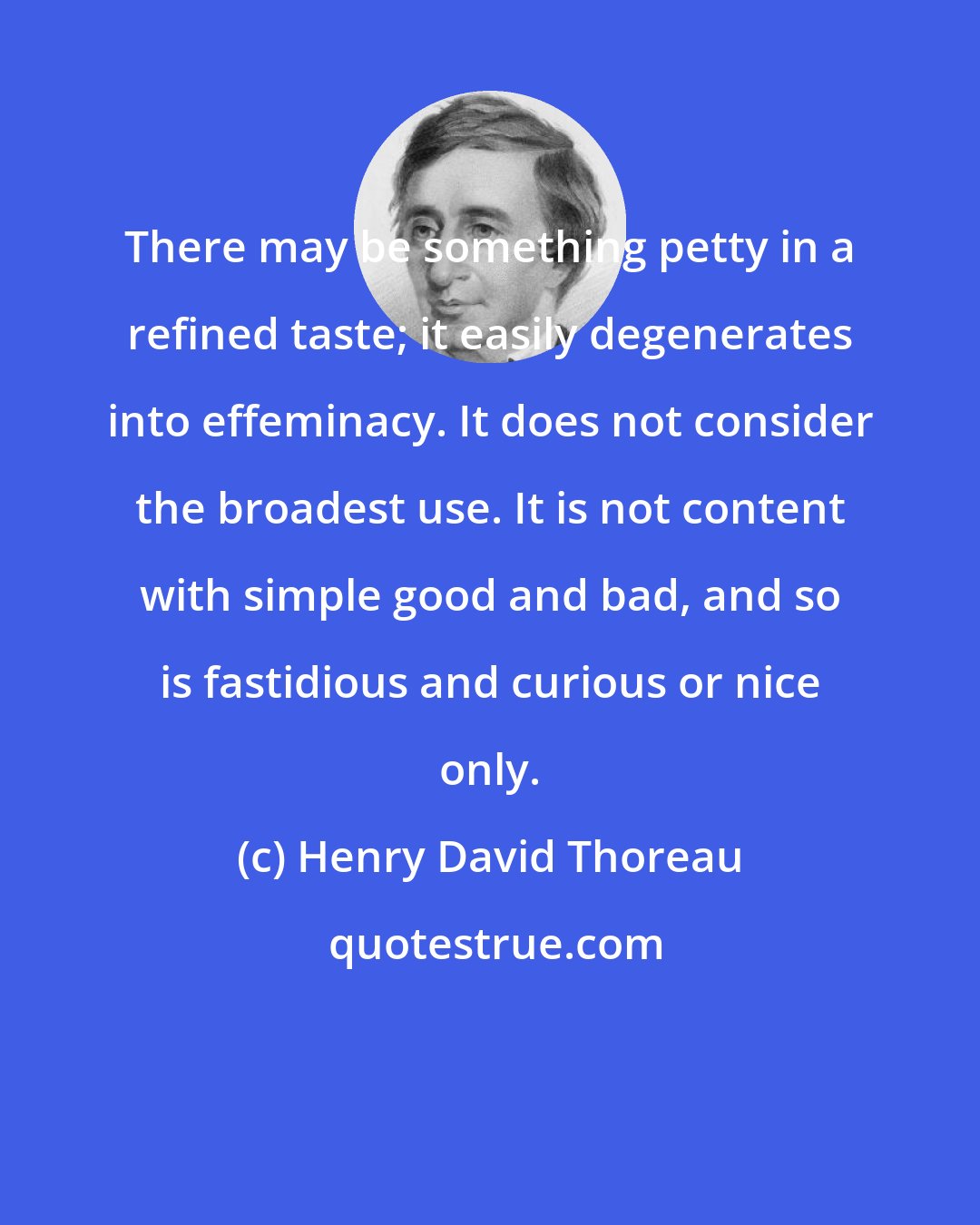 Henry David Thoreau: There may be something petty in a refined taste; it easily degenerates into effeminacy. It does not consider the broadest use. It is not content with simple good and bad, and so is fastidious and curious or nice only.