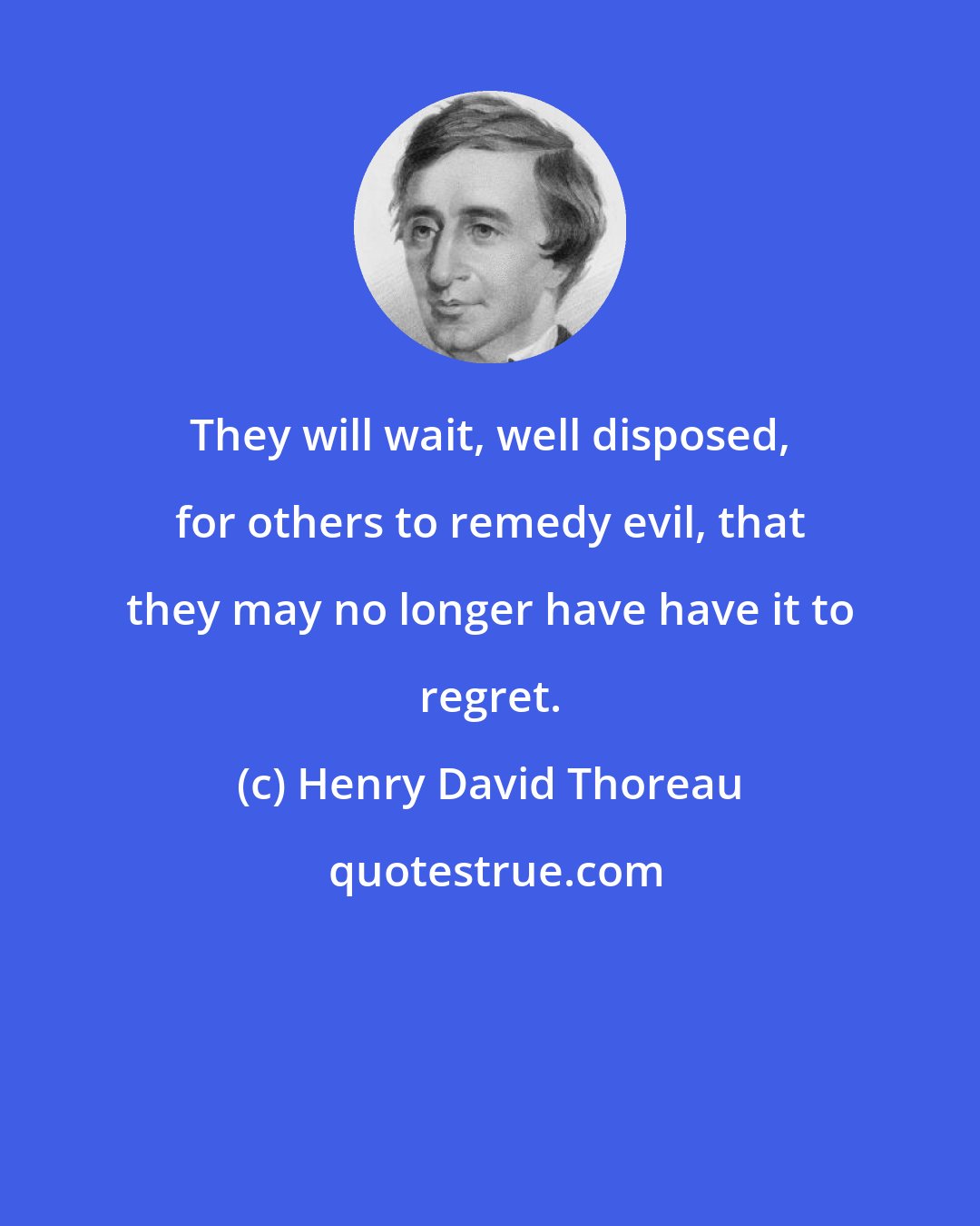 Henry David Thoreau: They will wait, well disposed, for others to remedy evil, that they may no longer have have it to regret.