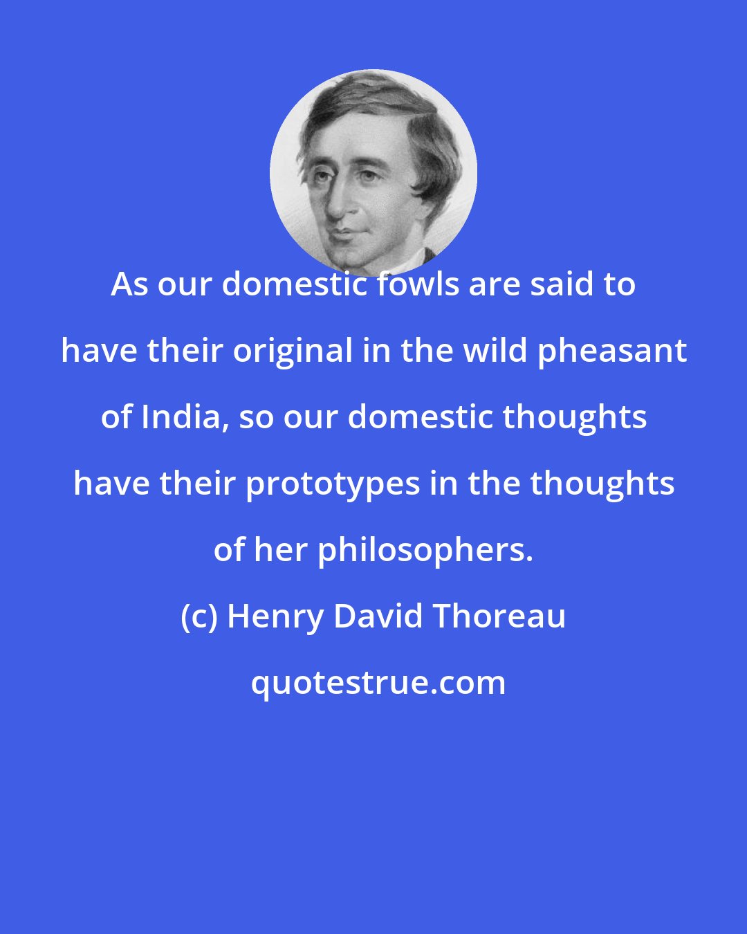 Henry David Thoreau: As our domestic fowls are said to have their original in the wild pheasant of India, so our domestic thoughts have their prototypes in the thoughts of her philosophers.