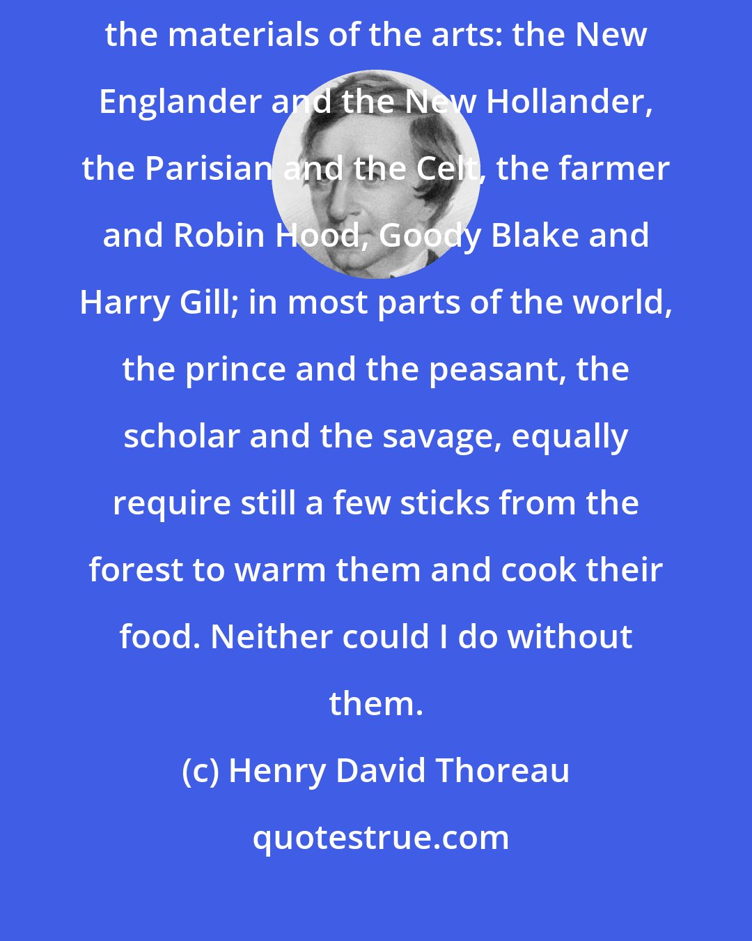 Henry David Thoreau: It is now many years that men have resorted to the forest for fuel and the materials of the arts: the New Englander and the New Hollander, the Parisian and the Celt, the farmer and Robin Hood, Goody Blake and Harry Gill; in most parts of the world, the prince and the peasant, the scholar and the savage, equally require still a few sticks from the forest to warm them and cook their food. Neither could I do without them.