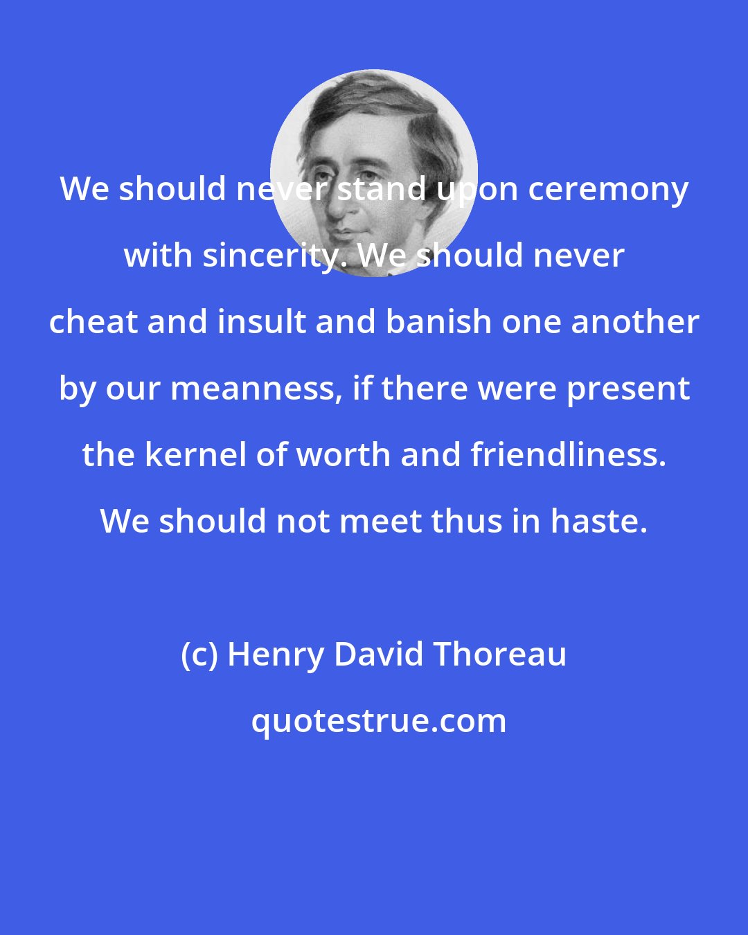 Henry David Thoreau: We should never stand upon ceremony with sincerity. We should never cheat and insult and banish one another by our meanness, if there were present the kernel of worth and friendliness. We should not meet thus in haste.