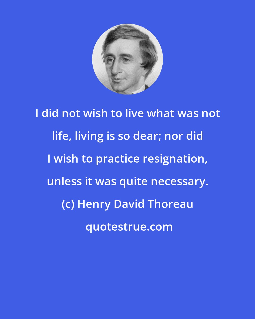 Henry David Thoreau: I did not wish to live what was not life, living is so dear; nor did I wish to practice resignation, unless it was quite necessary.