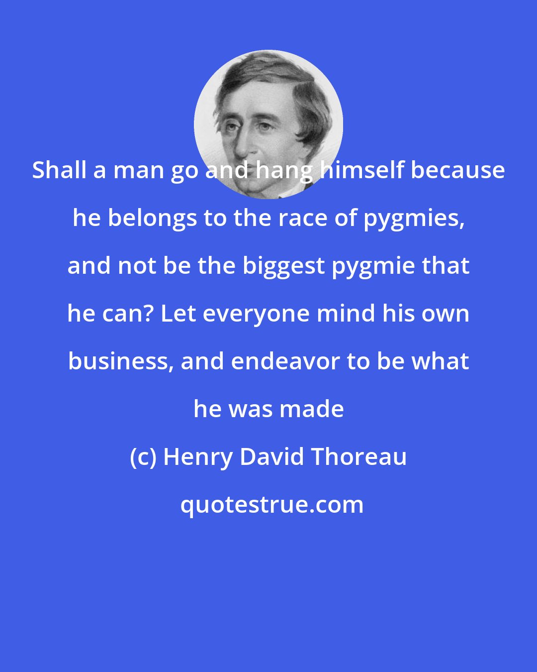 Henry David Thoreau: Shall a man go and hang himself because he belongs to the race of pygmies, and not be the biggest pygmie that he can? Let everyone mind his own business, and endeavor to be what he was made