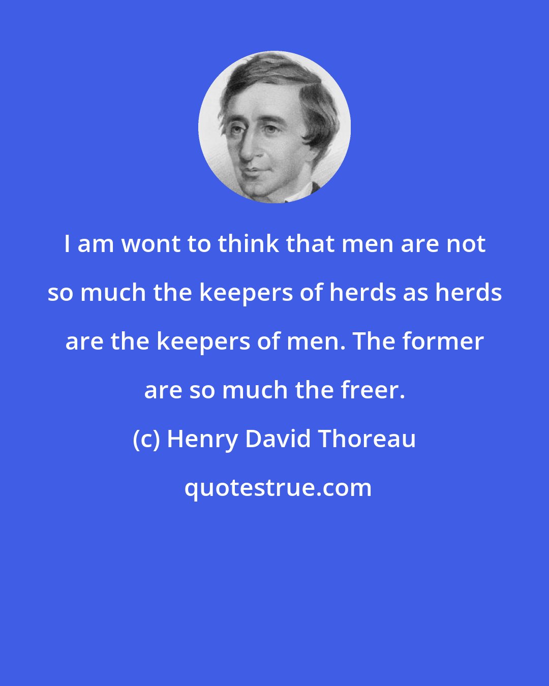 Henry David Thoreau: I am wont to think that men are not so much the keepers of herds as herds are the keepers of men. The former are so much the freer.