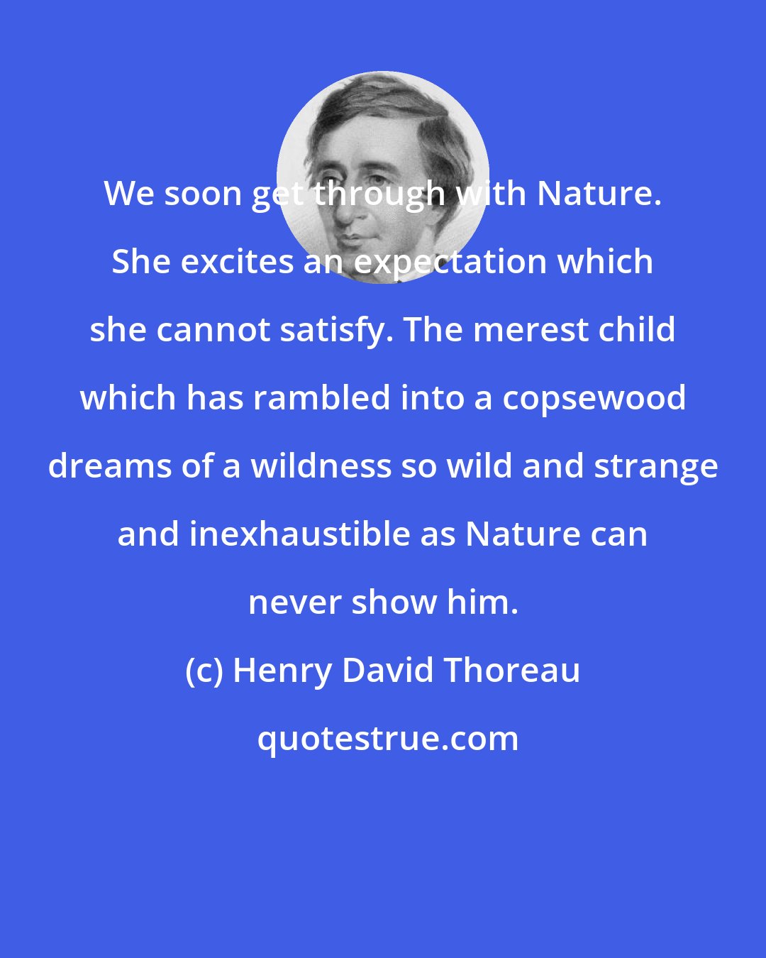 Henry David Thoreau: We soon get through with Nature. She excites an expectation which she cannot satisfy. The merest child which has rambled into a copsewood dreams of a wildness so wild and strange and inexhaustible as Nature can never show him.