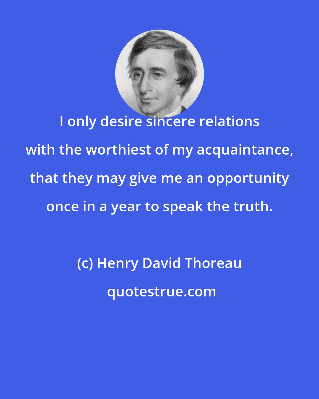 Henry David Thoreau: I only desire sincere relations with the worthiest of my acquaintance, that they may give me an opportunity once in a year to speak the truth.