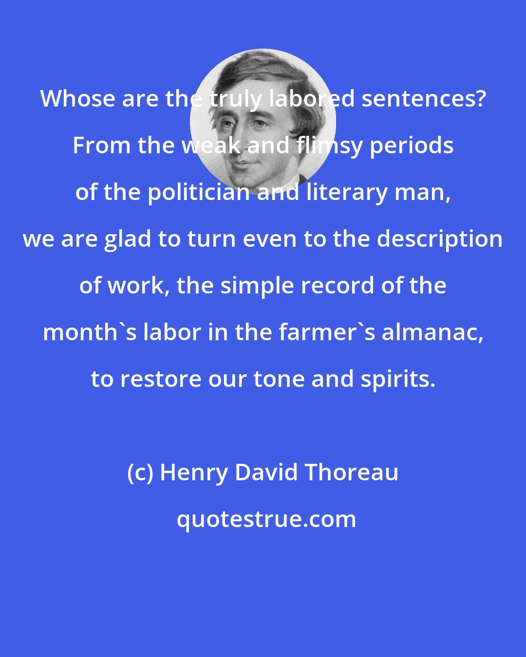 Henry David Thoreau: Whose are the truly labored sentences? From the weak and flimsy periods of the politician and literary man, we are glad to turn even to the description of work, the simple record of the month's labor in the farmer's almanac, to restore our tone and spirits.