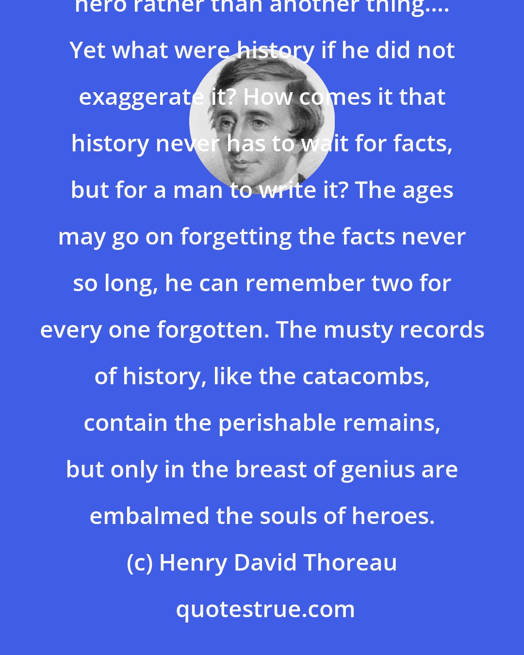 Henry David Thoreau: No doubt Carlyle has a propensity to exaggerate the heroic in history, that is, he creates you an ideal hero rather than another thing.... Yet what were history if he did not exaggerate it? How comes it that history never has to wait for facts, but for a man to write it? The ages may go on forgetting the facts never so long, he can remember two for every one forgotten. The musty records of history, like the catacombs, contain the perishable remains, but only in the breast of genius are embalmed the souls of heroes.