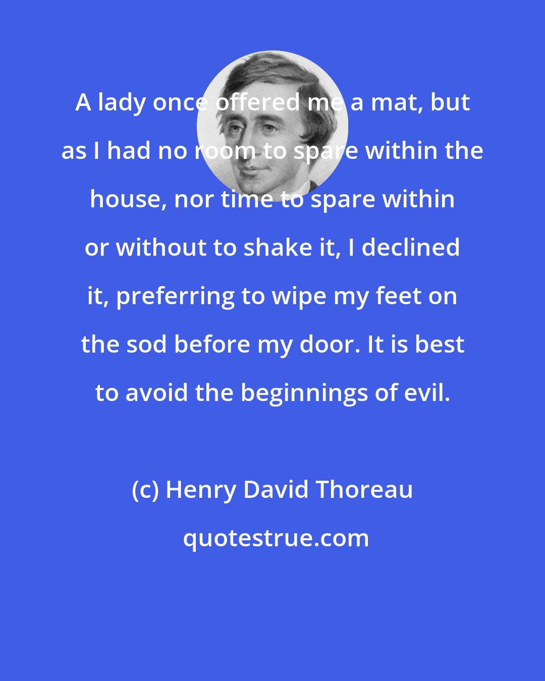 Henry David Thoreau: A lady once offered me a mat, but as I had no room to spare within the house, nor time to spare within or without to shake it, I declined it, preferring to wipe my feet on the sod before my door. It is best to avoid the beginnings of evil.