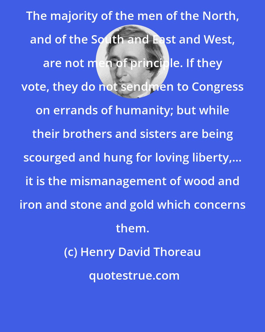 Henry David Thoreau: The majority of the men of the North, and of the South and East and West, are not men of principle. If they vote, they do not sendmen to Congress on errands of humanity; but while their brothers and sisters are being scourged and hung for loving liberty,... it is the mismanagement of wood and iron and stone and gold which concerns them.