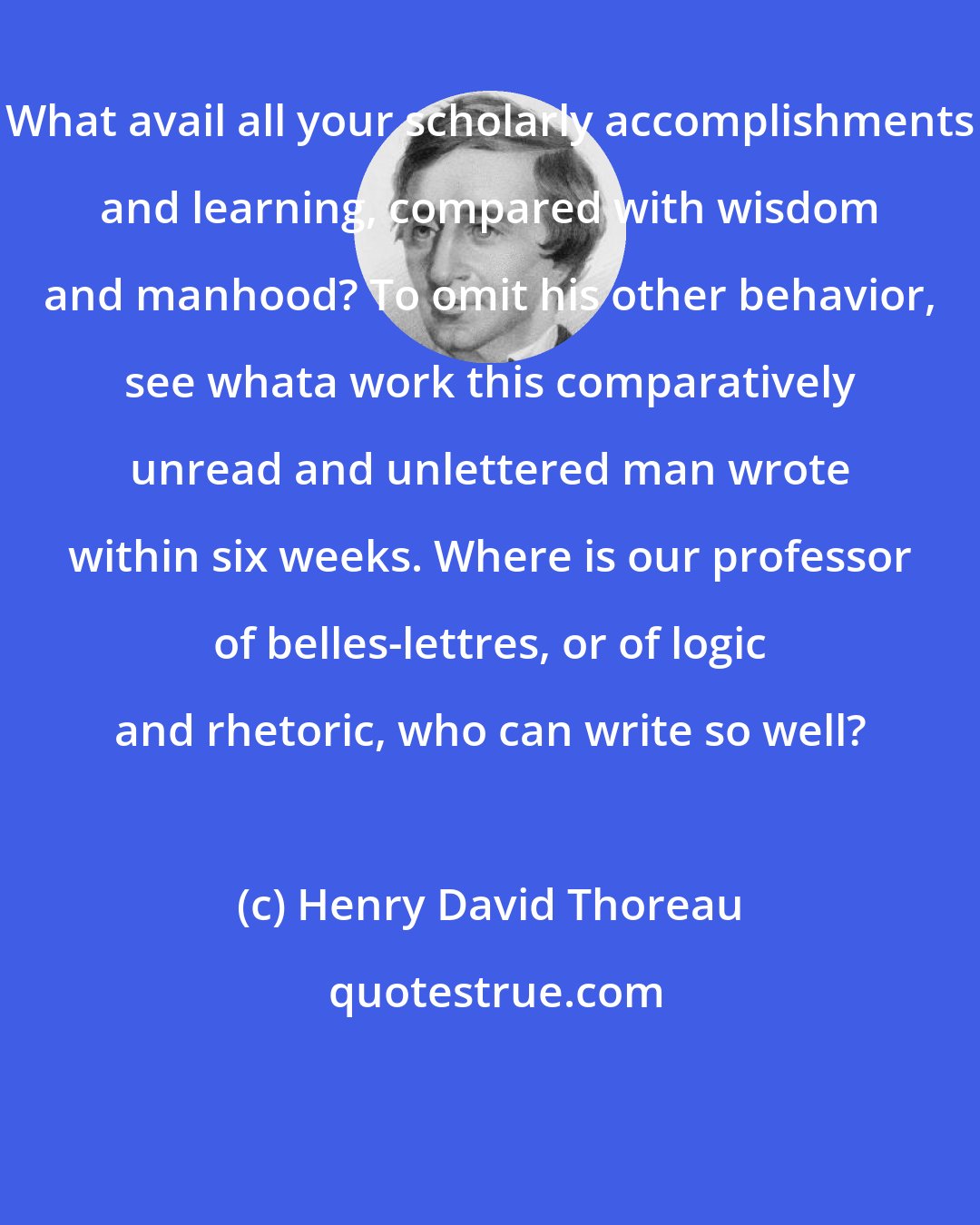 Henry David Thoreau: What avail all your scholarly accomplishments and learning, compared with wisdom and manhood? To omit his other behavior, see whata work this comparatively unread and unlettered man wrote within six weeks. Where is our professor of belles-lettres, or of logic and rhetoric, who can write so well?