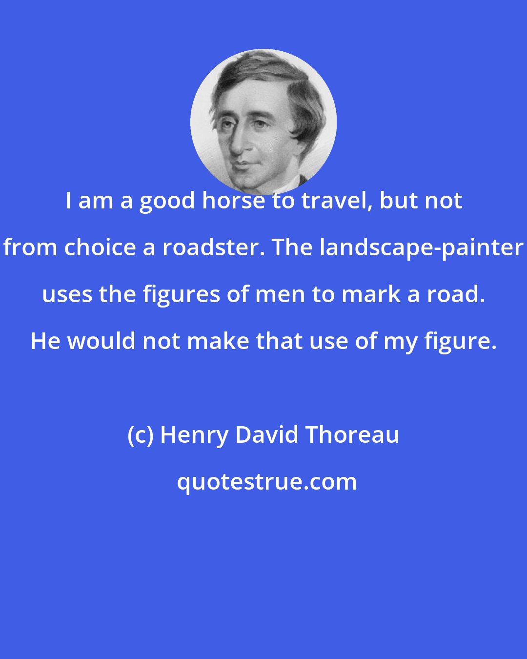 Henry David Thoreau: I am a good horse to travel, but not from choice a roadster. The landscape-painter uses the figures of men to mark a road. He would not make that use of my figure.