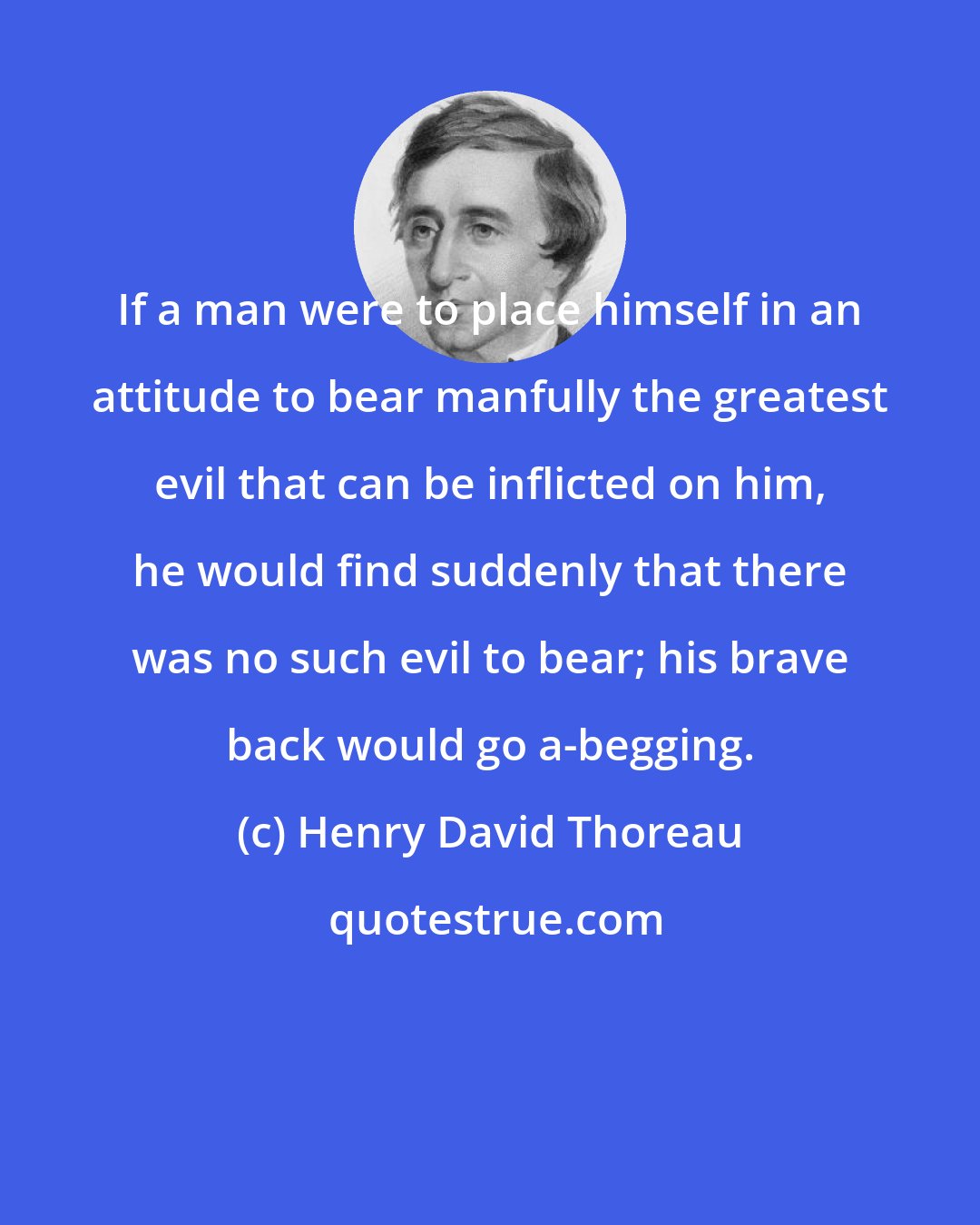 Henry David Thoreau: If a man were to place himself in an attitude to bear manfully the greatest evil that can be inflicted on him, he would find suddenly that there was no such evil to bear; his brave back would go a-begging.