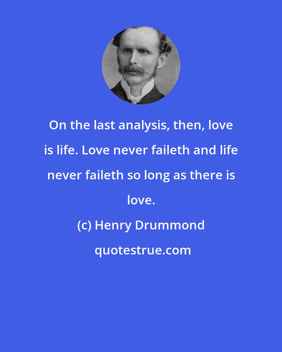 Henry Drummond: On the last analysis, then, love is life. Love never faileth and life never faileth so long as there is love.