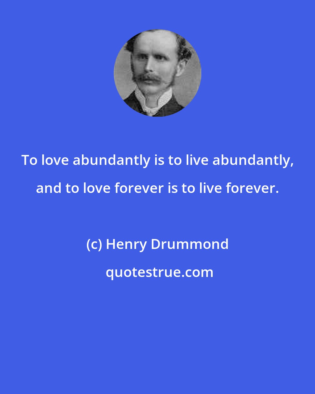 Henry Drummond: To love abundantly is to live abundantly, and to love forever is to live forever.