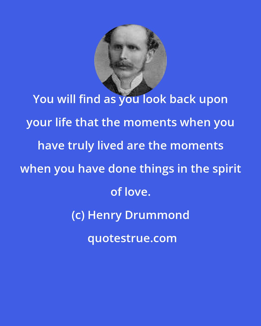 Henry Drummond: You will find as you look back upon your life that the moments when you have truly lived are the moments when you have done things in the spirit of love.