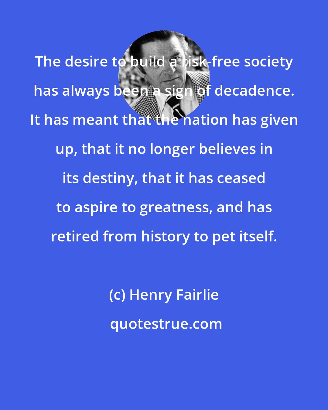 Henry Fairlie: The desire to build a risk-free society has always been a sign of decadence. It has meant that the nation has given up, that it no longer believes in its destiny, that it has ceased to aspire to greatness, and has retired from history to pet itself.