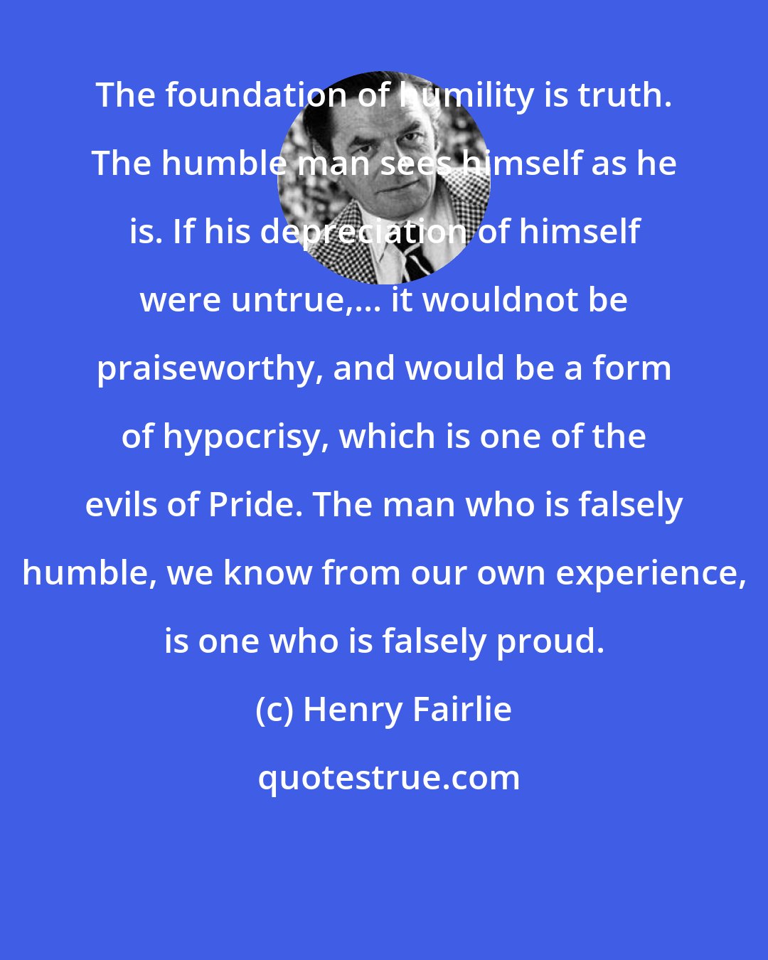 Henry Fairlie: The foundation of humility is truth. The humble man sees himself as he is. If his depreciation of himself were untrue,... it wouldnot be praiseworthy, and would be a form of hypocrisy, which is one of the evils of Pride. The man who is falsely humble, we know from our own experience, is one who is falsely proud.