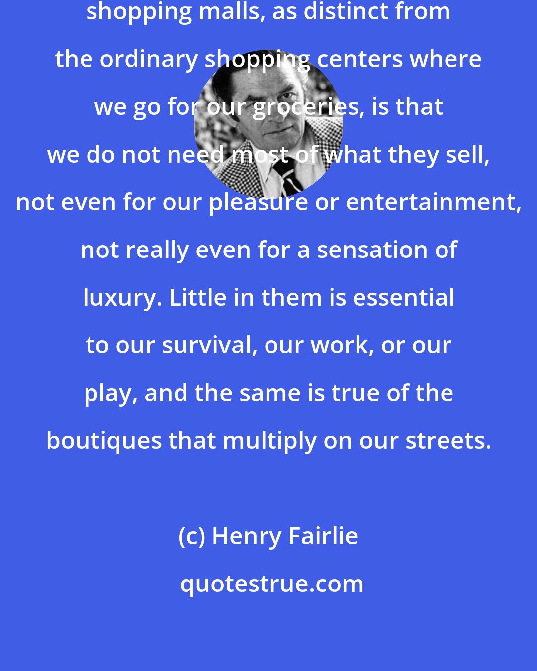 Henry Fairlie: The most important fact about our shopping malls, as distinct from the ordinary shopping centers where we go for our groceries, is that we do not need most of what they sell, not even for our pleasure or entertainment, not really even for a sensation of luxury. Little in them is essential to our survival, our work, or our play, and the same is true of the boutiques that multiply on our streets.