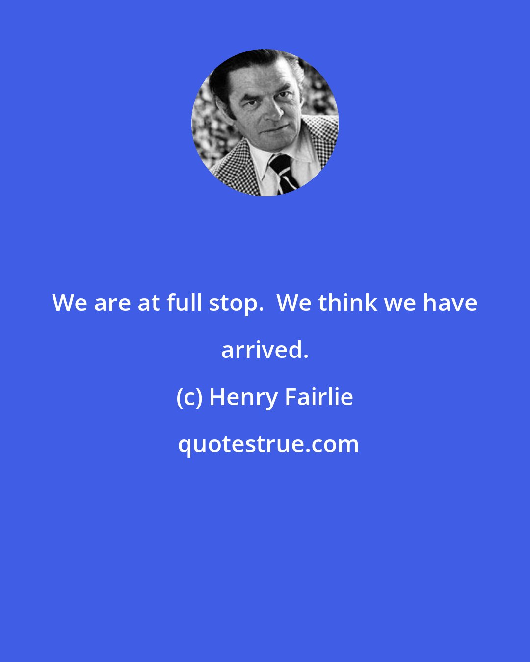 Henry Fairlie: We are at full stop.  We think we have arrived.