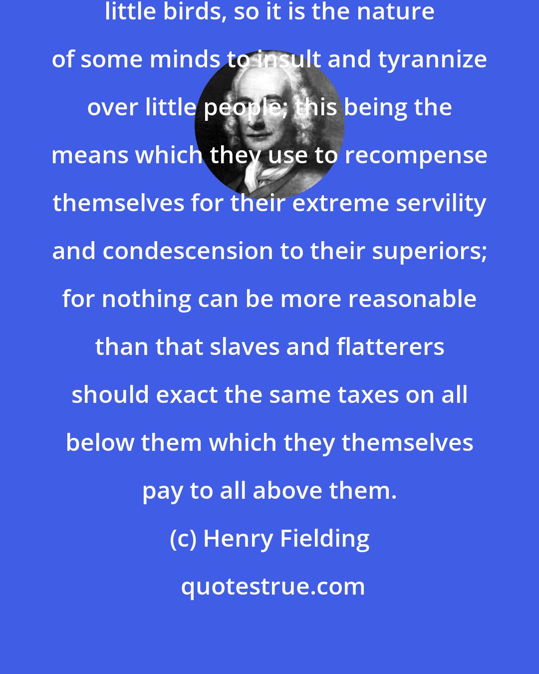 Henry Fielding: As it is the nature of a kite to devour little birds, so it is the nature of some minds to insult and tyrannize over little people; this being the means which they use to recompense themselves for their extreme servility and condescension to their superiors; for nothing can be more reasonable than that slaves and flatterers should exact the same taxes on all below them which they themselves pay to all above them.