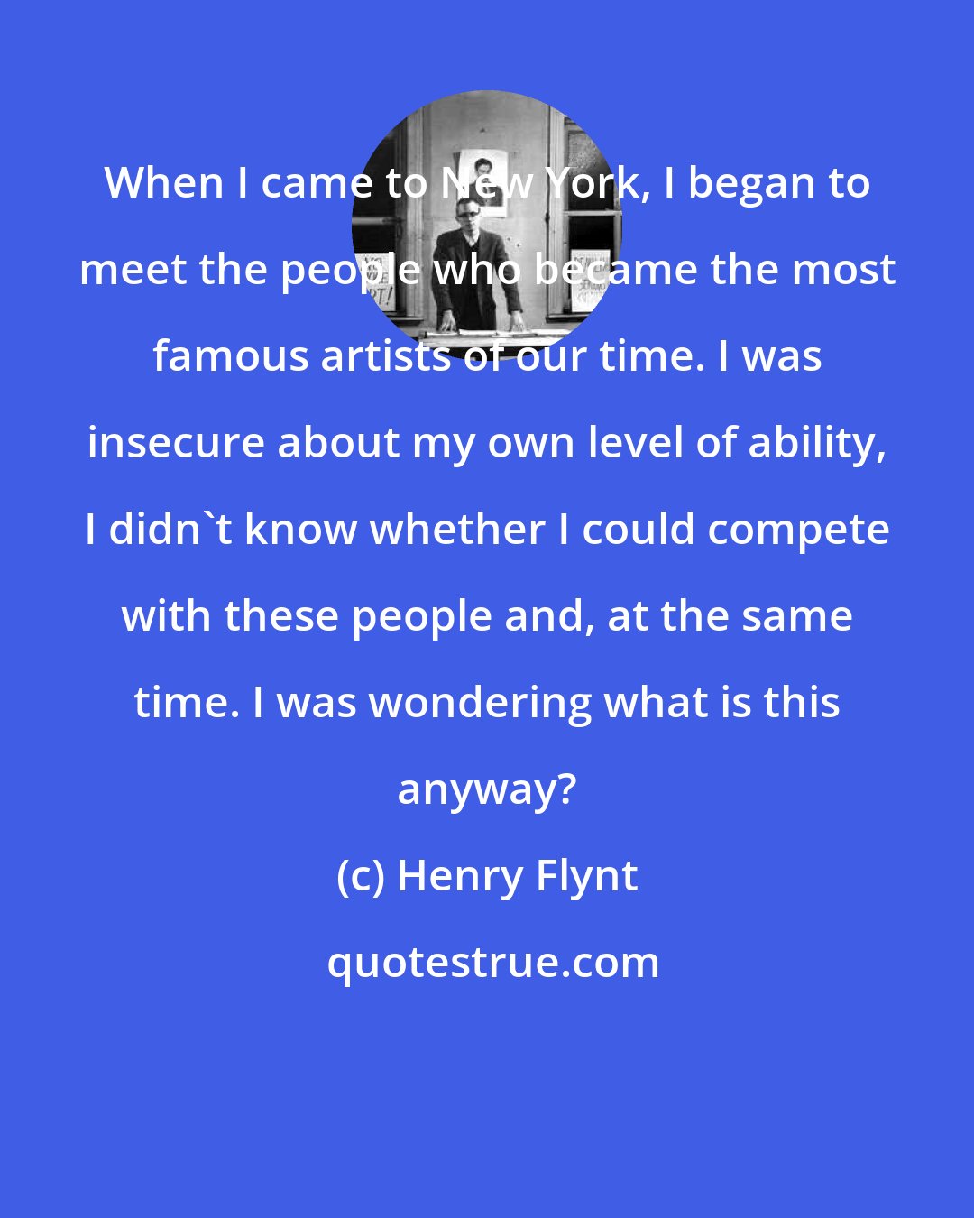 Henry Flynt: When I came to New York, I began to meet the people who became the most famous artists of our time. I was insecure about my own level of ability, I didn't know whether I could compete with these people and, at the same time. I was wondering what is this anyway?