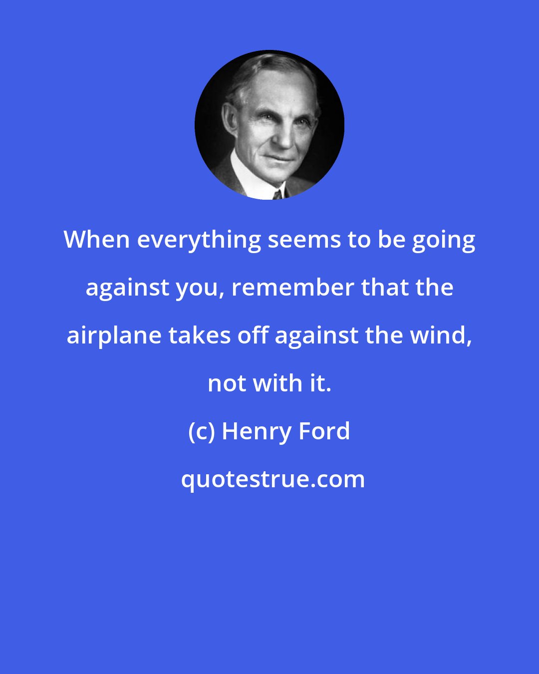 Henry Ford: When everything seems to be going against you, remember that the airplane takes off against the wind, not with it.