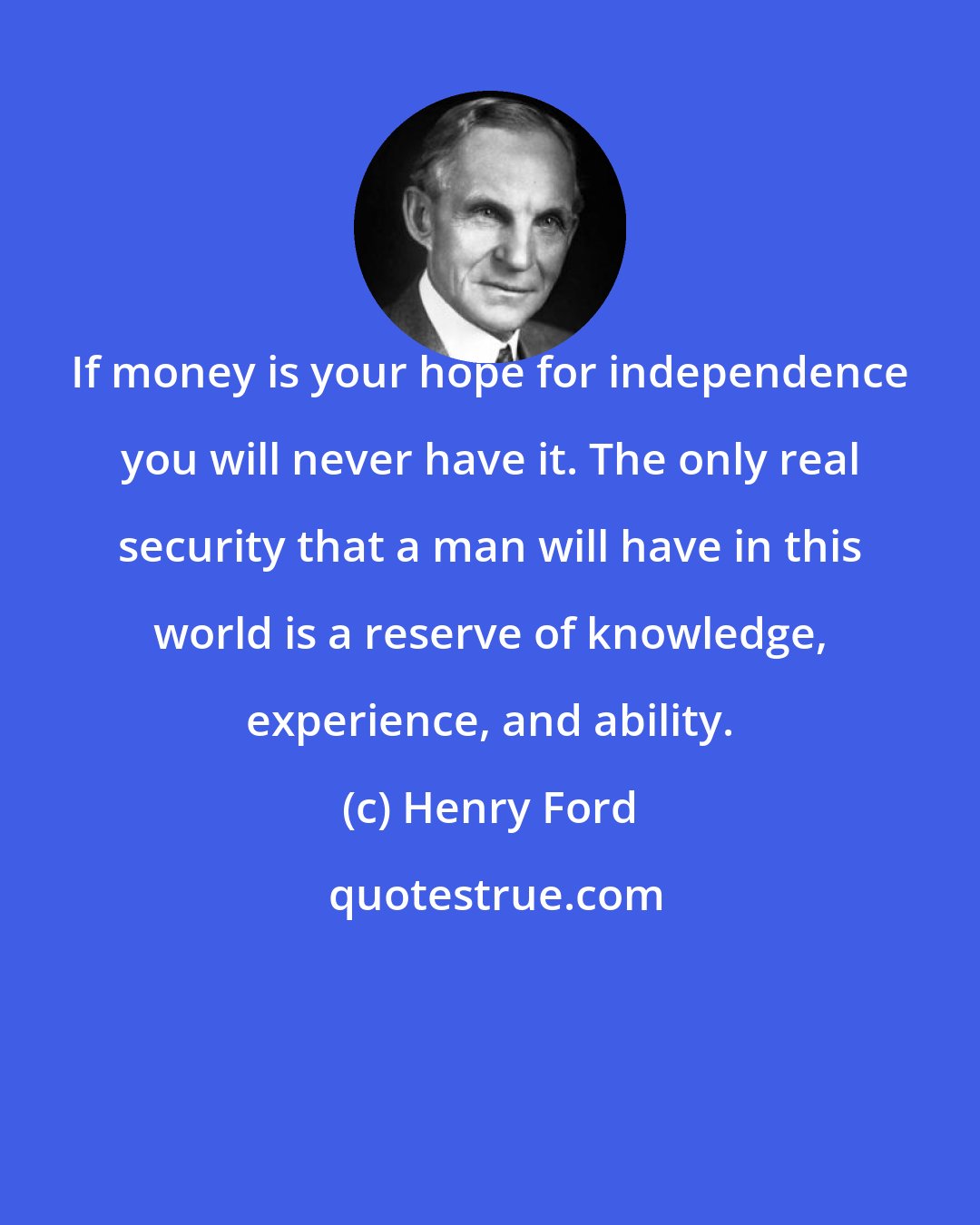 Henry Ford: If money is your hope for independence you will never have it. The only real security that a man will have in this world is a reserve of knowledge, experience, and ability.