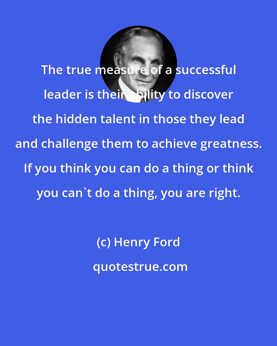 Henry Ford: The true measure of a successful leader is their ability to discover the hidden talent in those they lead and challenge them to achieve greatness. If you think you can do a thing or think you can't do a thing, you are right.