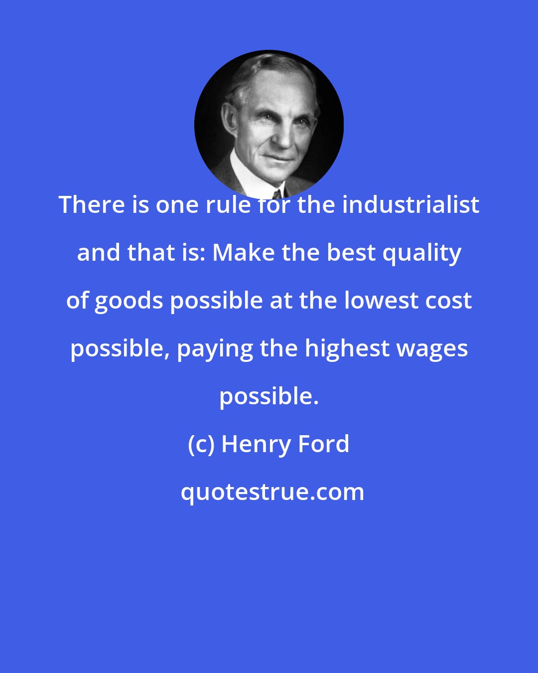 Henry Ford: There is one rule for the industrialist and that is: Make the best quality of goods possible at the lowest cost possible, paying the highest wages possible.