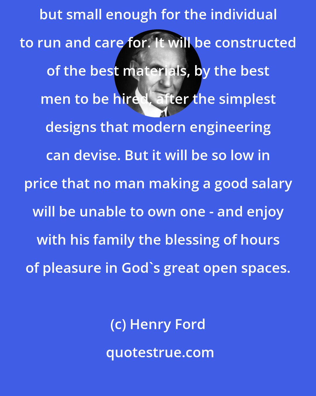 Henry Ford: I will build a car for the great multitude. It will be large enough for the family, but small enough for the individual to run and care for. It will be constructed of the best materials, by the best men to be hired, after the simplest designs that modern engineering can devise. But it will be so low in price that no man making a good salary will be unable to own one - and enjoy with his family the blessing of hours of pleasure in God's great open spaces.