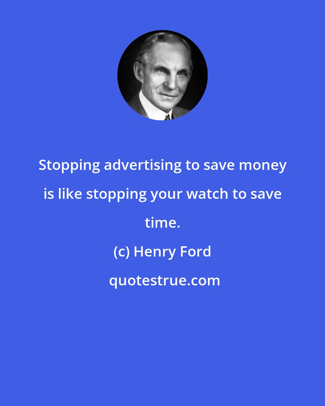Henry Ford: Stopping advertising to save money is like stopping your watch to save time.