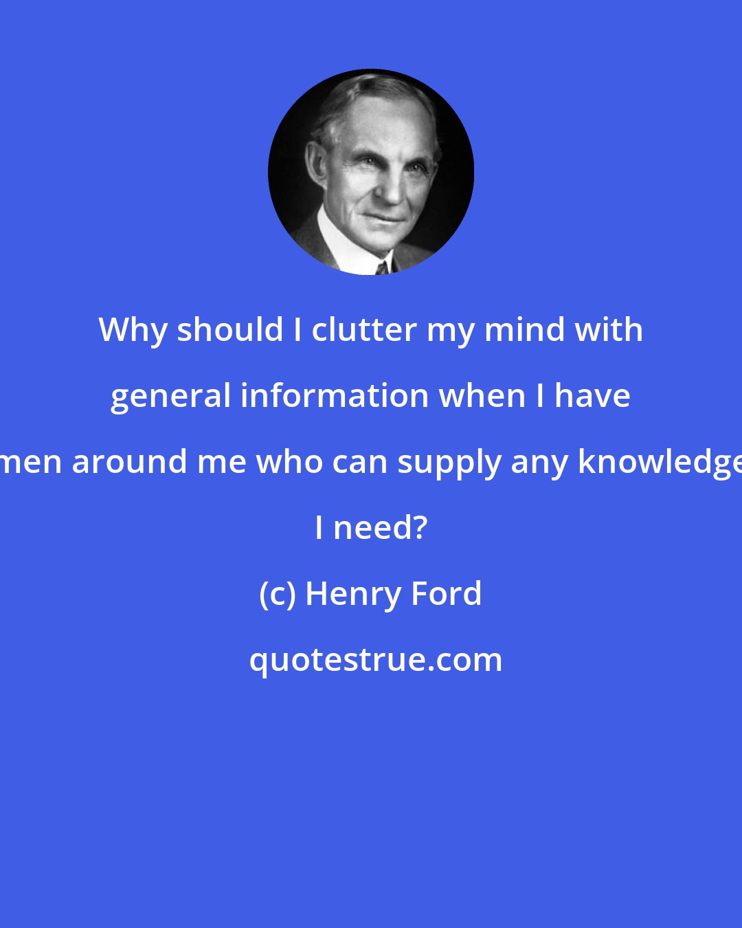Henry Ford: Why should I clutter my mind with general information when I have men around me who can supply any knowledge I need?