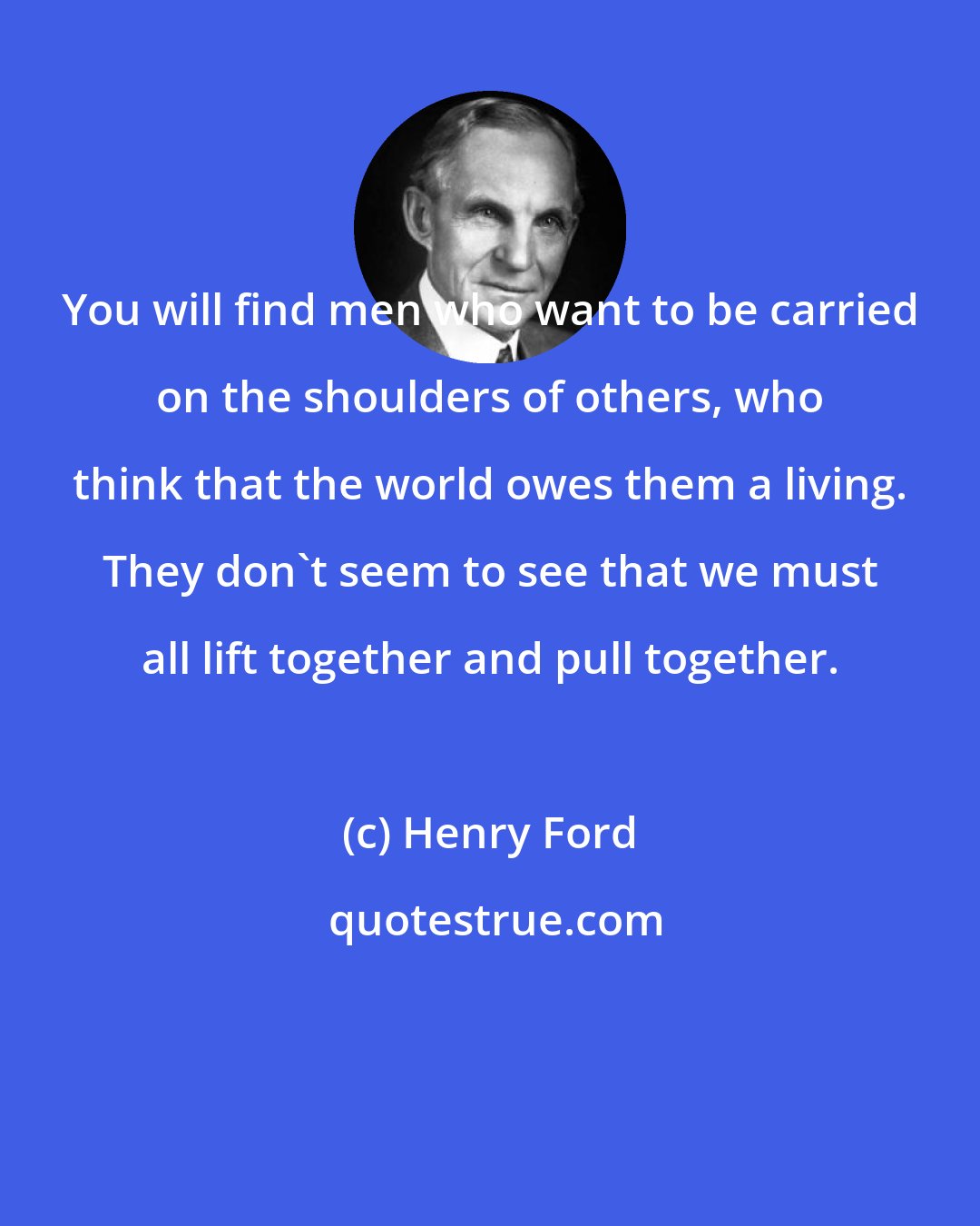 Henry Ford: You will find men who want to be carried on the shoulders of others, who think that the world owes them a living. They don't seem to see that we must all lift together and pull together.