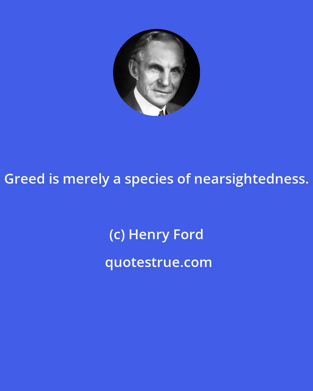 Henry Ford: Greed is merely a species of nearsightedness.