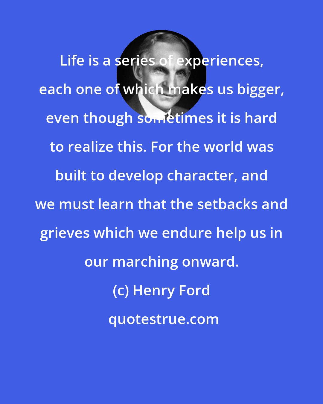 Henry Ford: Life is a series of experiences, each one of which makes us bigger, even though sometimes it is hard to realize this. For the world was built to develop character, and we must learn that the setbacks and grieves which we endure help us in our marching onward.