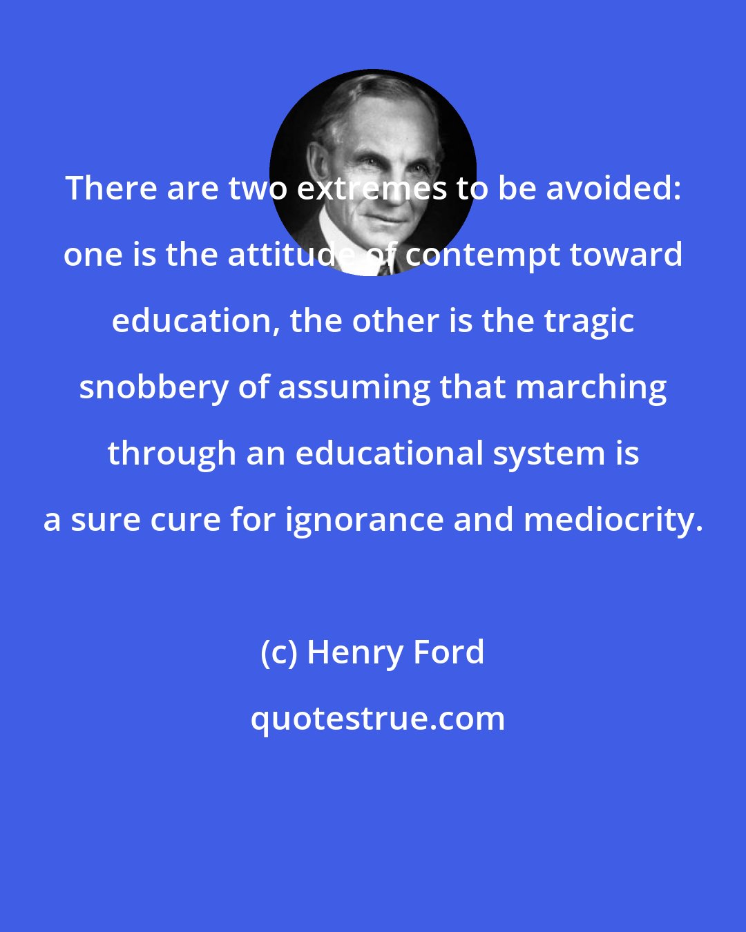 Henry Ford: There are two extremes to be avoided: one is the attitude of contempt toward education, the other is the tragic snobbery of assuming that marching through an educational system is a sure cure for ignorance and mediocrity.