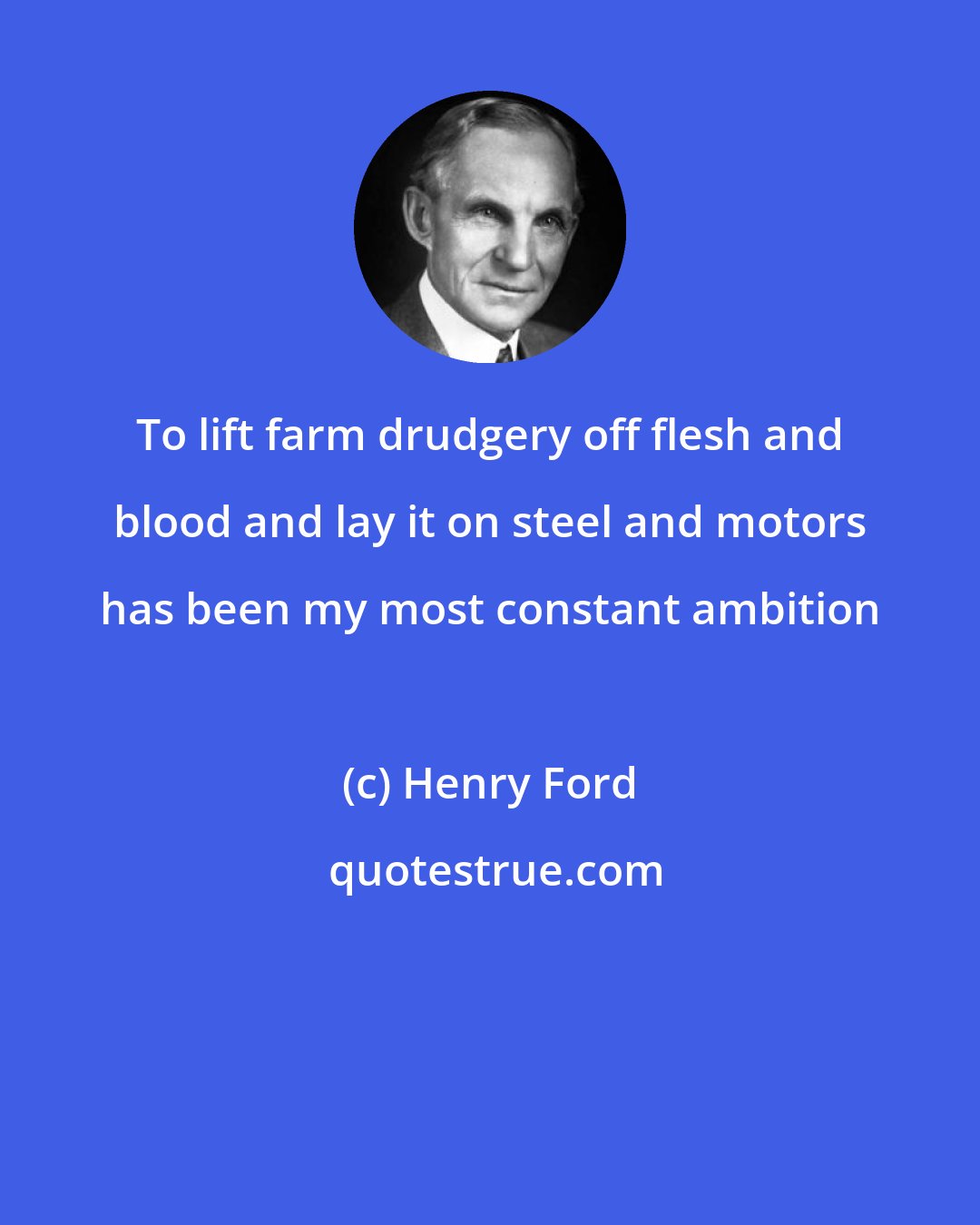 Henry Ford: To lift farm drudgery off flesh and blood and lay it on steel and motors has been my most constant ambition