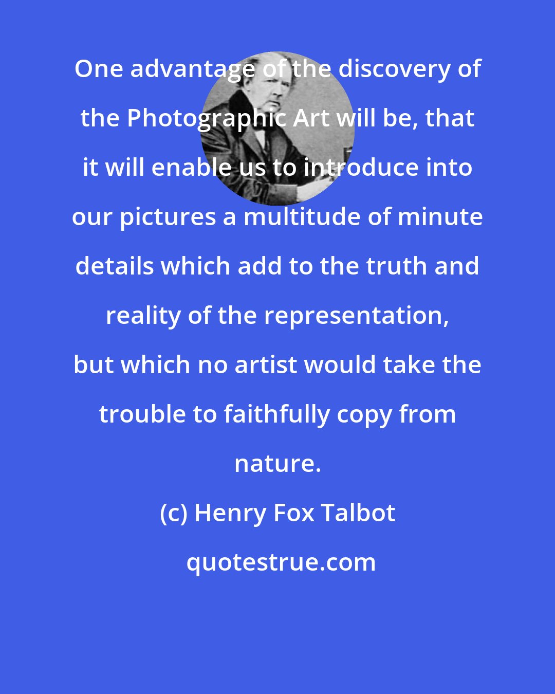 Henry Fox Talbot: One advantage of the discovery of the Photographic Art will be, that it will enable us to introduce into our pictures a multitude of minute details which add to the truth and reality of the representation, but which no artist would take the trouble to faithfully copy from nature.